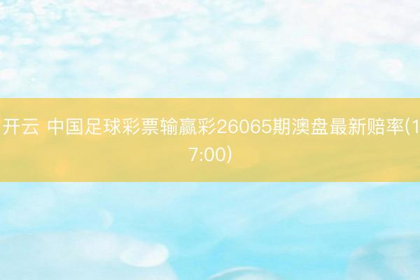 开云 中国足球彩票输赢彩26065期澳盘最新赔率(17:00)