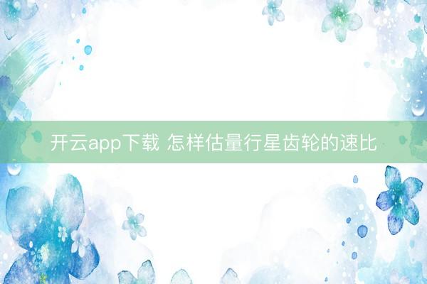 开云app下载 怎样估量行星齿轮的速比