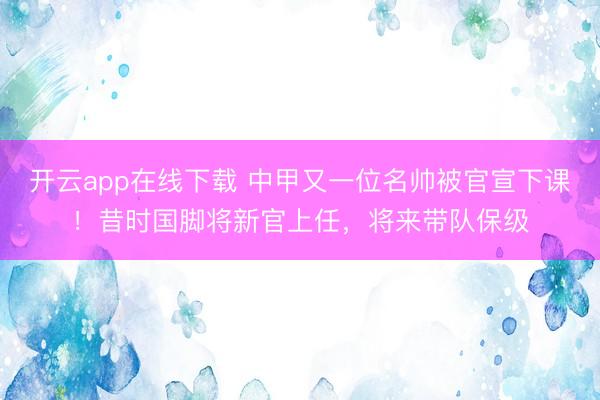 开云app在线下载 中甲又一位名帅被官宣下课！昔时国脚将新官上任，将来带队保级