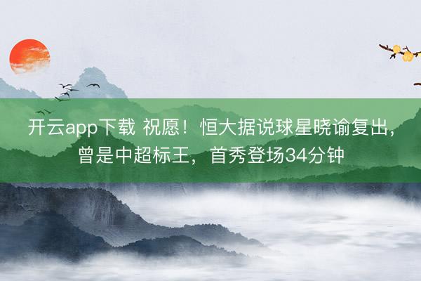 开云app下载 祝愿！恒大据说球星晓谕复出，曾是中超标王，首秀登场34分钟
